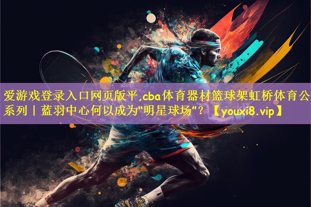 爱游戏登录入口网页版平,cba体育器材篮球架虹桥体育公园系列｜蓝羽中心何以成为“明星球场”？