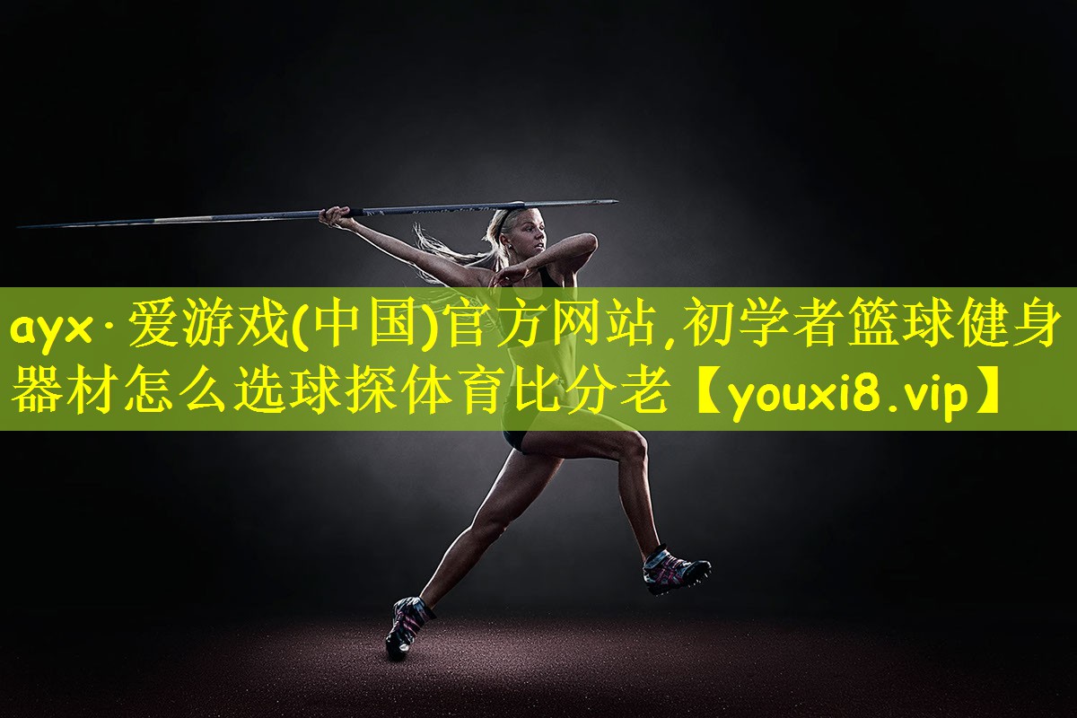ayx·爱游戏(中国)官方网站,初学者篮球健身器材怎么选球探体育比分老
