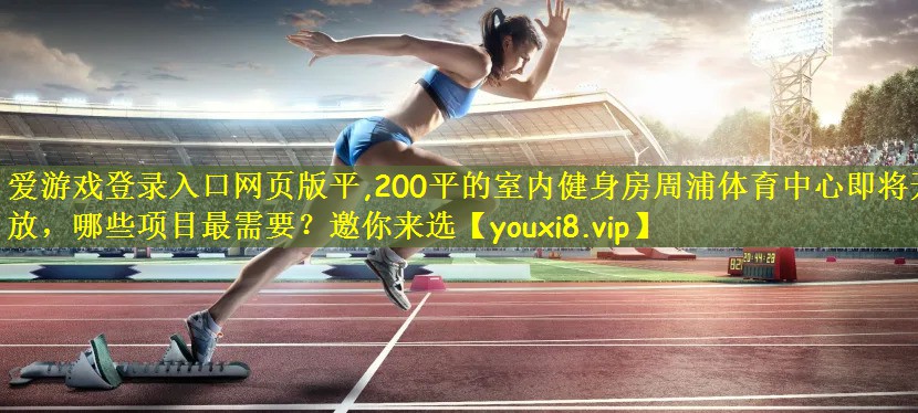 爱游戏登录入口网页版平,200平的室内健身房周浦体育中心即将开放,哪些项目最需要?邀你来选